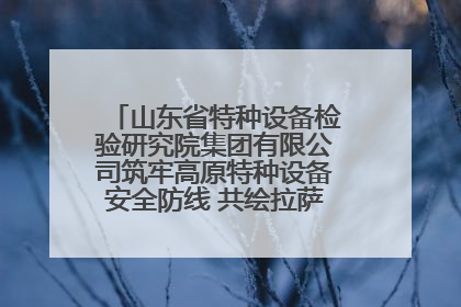 山东省特种设备检验研究院集团有限公司筑牢高原特种设备安全防线 共绘拉萨美好生活画卷