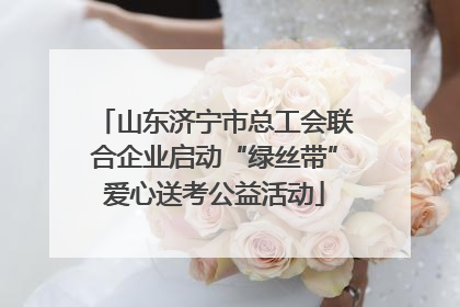 山东济宁市总工会联合企业启动“绿丝带”爱心送考公益活动
