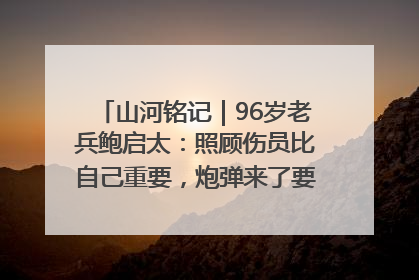 山河铭记｜96岁老兵鲍启太：照顾伤员比自己重要，炮弹来了要趴在他们身上