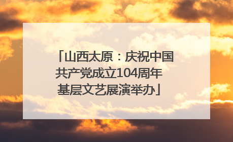 山西太原：庆祝中国共产党成立104周年基层文艺展演举办