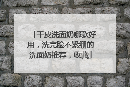 干皮洗面奶哪款好用，洗完脸不紧绷的洗面奶推荐，收藏