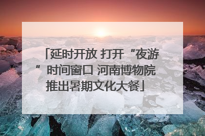 延时开放 打开“夜游”时间窗口 河南博物院推出暑期文化大餐