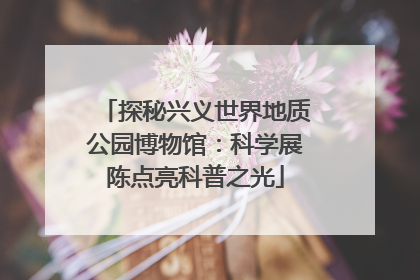 探秘兴义世界地质公园博物馆：科学展陈点亮科普之光