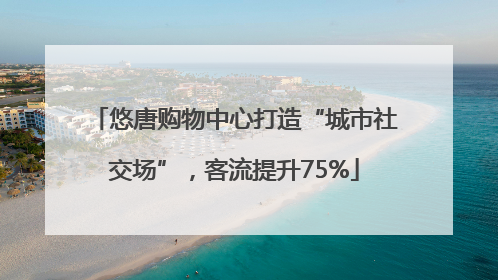 悠唐购物中心打造“城市社交场”，客流提升75%