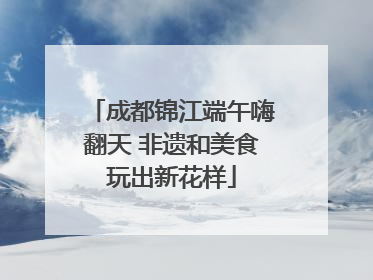 成都锦江端午嗨翻天 非遗和美食玩出新花样