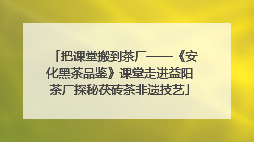 把课堂搬到茶厂——《安化黑茶品鉴》课堂走进益阳茶厂探秘茯砖茶非遗技艺