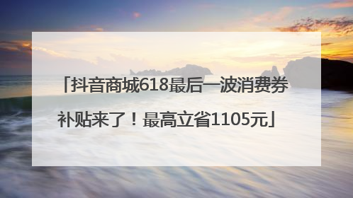 抖音商城618最后一波消费券补贴来了！最高立省1105元