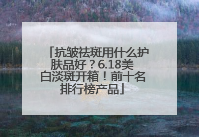 抗皱祛斑用什么护肤品好？6.18美白淡斑开箱！前十名排行榜产品