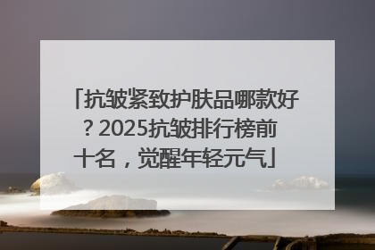 抗皱紧致护肤品哪款好？2025抗皱排行榜前十名，觉醒年轻元气