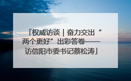 权威访谈｜奋力交出“两个更好”出彩答卷——访信阳市委书记蔡松涛