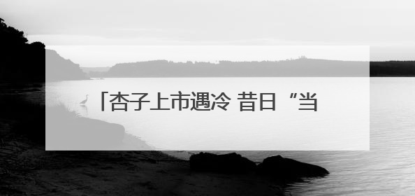 杏子上市遇冷 昔日“当家水果”为何“失宠”？