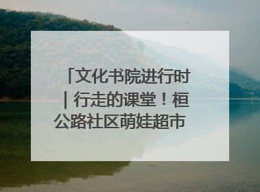 文化书院进行时｜行走的课堂！桓公路社区萌娃超市探索之旅