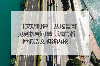 文明时评｜从场景可见到机制可感，诚信淄博锻造文明新内核