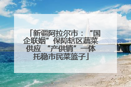 新疆阿拉尔市：“国企联姻”保障辖区蔬菜供应 “产供销”一体托稳市民菜篮子