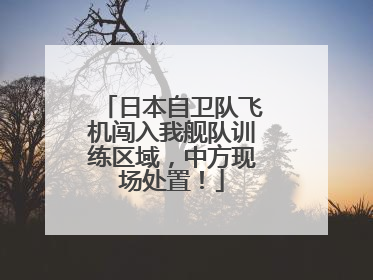 日本自卫队飞机闯入我舰队训练区域，中方现场处置！