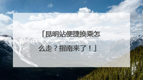 昆明站便捷换乘怎么走？指南来了！