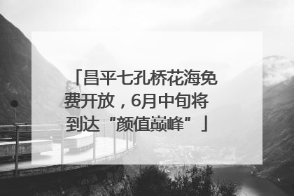 昌平七孔桥花海免费开放，6月中旬将到达“颜值巅峰”