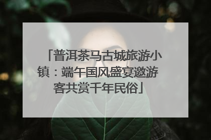普洱茶马古城旅游小镇：端午国风盛宴邀游客共赏千年民俗