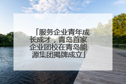服务企业青年成长成才，青岛首家企业团校在青岛能源集团揭牌成立