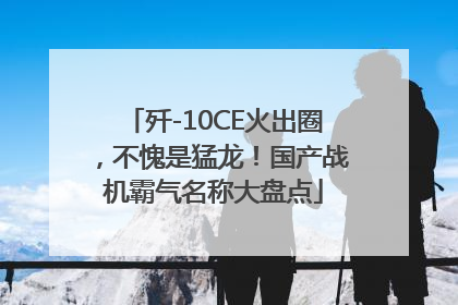 歼-10CE火出圈，不愧是猛龙！国产战机霸气名称大盘点