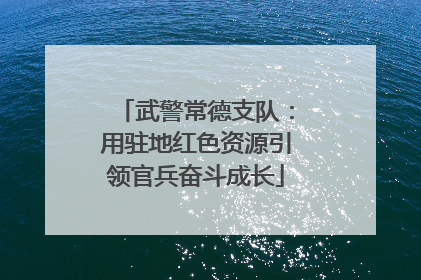 武警常德支队：用驻地红色资源引领官兵奋斗成长