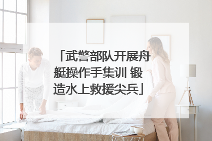 武警部队开展舟艇操作手集训 锻造水上救援尖兵