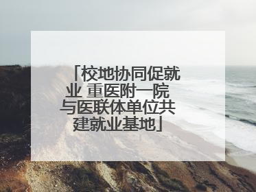 校地协同促就业 重医附一院与医联体单位共建就业基地