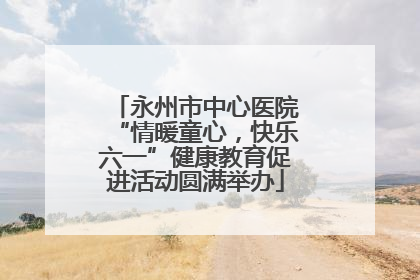 永州市中心医院“情暖童心，快乐六一”健康教育促进活动圆满举办