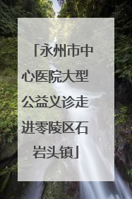 永州市中心医院大型公益义诊走进零陵区石岩头镇