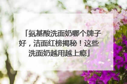 氨基酸洗面奶哪个牌子好，洁面红榜揭秘！这些洗面奶越用越上瘾