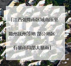 江西强降雨区域南压至赣州抚州等地 部分地区有暴雨局部大暴雨