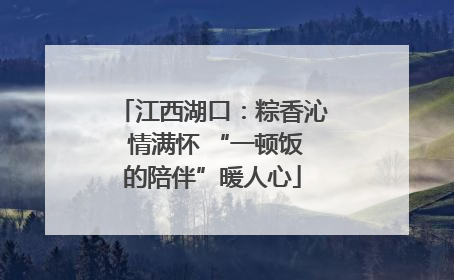 江西湖口：粽香沁 情满怀 “一顿饭的陪伴”暖人心