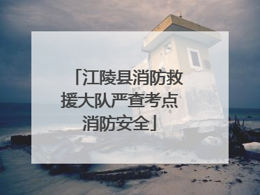 江陵县消防救援大队严查考点消防安全