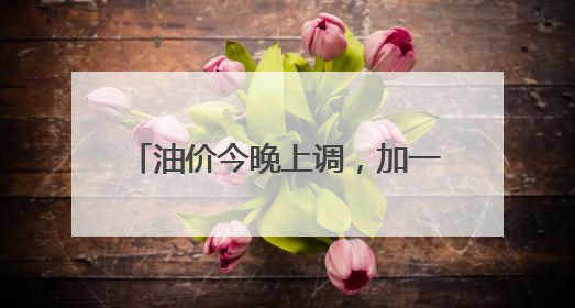 油价今晚上调，加一箱油多花两三元钱