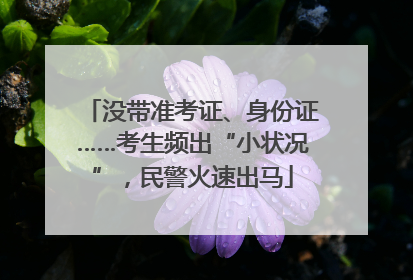 没带准考证、身份证……考生频出“小状况”，民警火速出马
