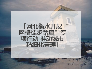 河北衡水开展“网格徒步踏查”专项行动 推动城市精细化管理
