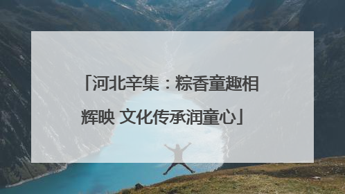河北辛集：粽香童趣相辉映 文化传承润童心