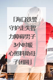 海口铁警守护走失智力障碍男子 3小时暖心照料助母子团圆