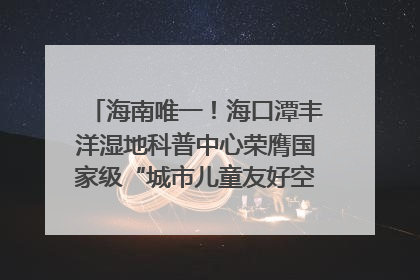 海南唯一！海口潭丰洋湿地科普中心荣膺国家级“城市儿童友好空间建设园区”称号