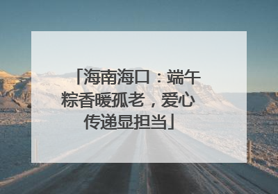 海南海口：端午粽香暖孤老，爱心传递显担当