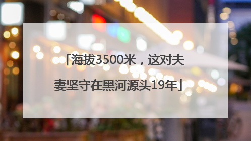 海拔3500米，这对夫妻坚守在黑河源头19年