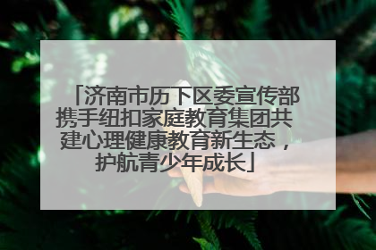 济南市历下区委宣传部携手纽扣家庭教育集团共建心理健康教育新生态，护航青少年成长