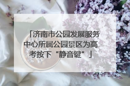 济南市公园发展服务中心所属公园景区为高考按下“静音键”
