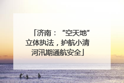 济南：“空天地”立体执法，护航小清河汛期通航安全