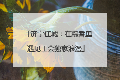 济宁任城：在粽香里遇见工会独家浪漫