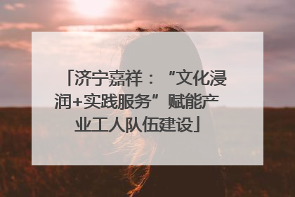 济宁嘉祥：“文化浸润+实践服务”赋能产业工人队伍建设