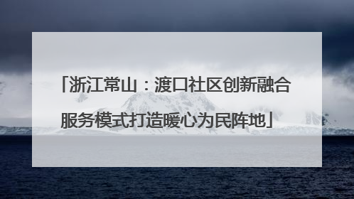 浙江常山：渡口社区创新融合服务模式打造暖心为民阵地