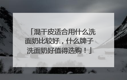 混干皮适合用什么洗面奶比较好，什么牌子洗面奶好值得选购！