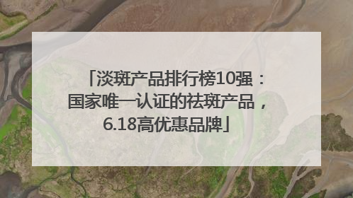淡斑产品排行榜10强：国家唯一认证的祛斑产品，6.18高优惠品牌