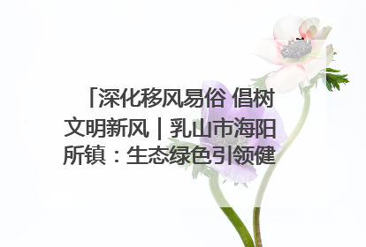 深化移风易俗 倡树文明新风｜乳山市海阳所镇：生态绿色引领健康生活新时尚